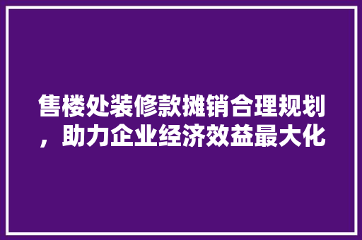 售楼处装修款摊销合理规划，助力企业经济效益最大化