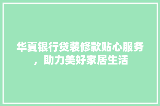 华夏银行贷装修款贴心服务，助力美好家居生活  第1张