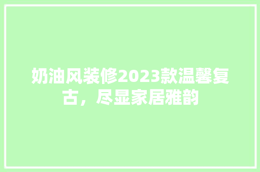 奶油风装修2023款温馨复古，尽显家居雅韵