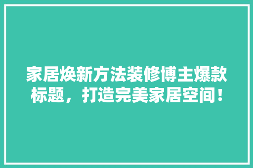 家居焕新方法装修博主爆款标题，打造完美家居空间！