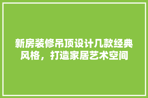 新房装修吊顶设计几款经典风格，打造家居艺术空间