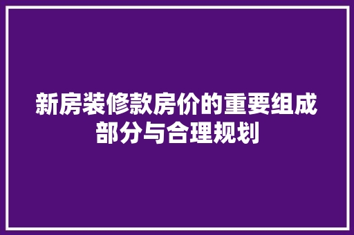 新房装修款房价的重要组成部分与合理规划