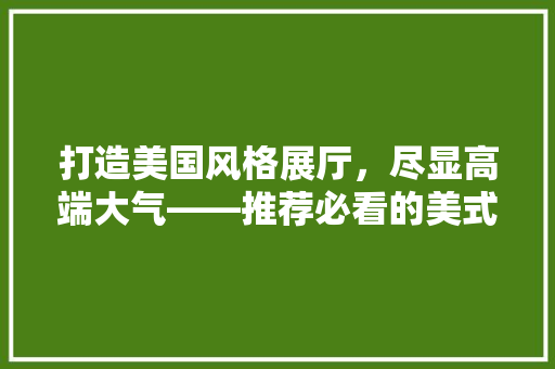 打造美国风格展厅，尽显高端大气——推荐必看的美式展厅装修指南