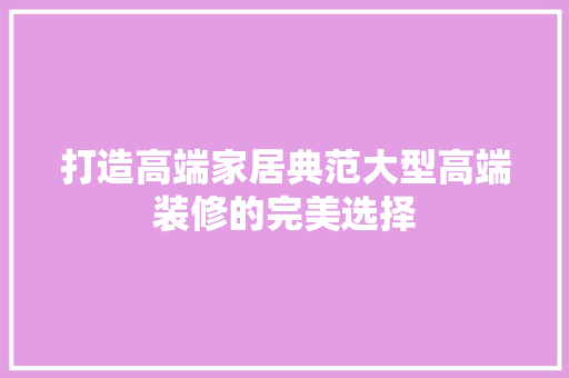 打造高端家居典范大型高端装修的完美选择  第1张