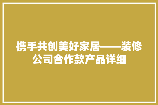 携手共创美好家居——装修公司合作款产品详细
