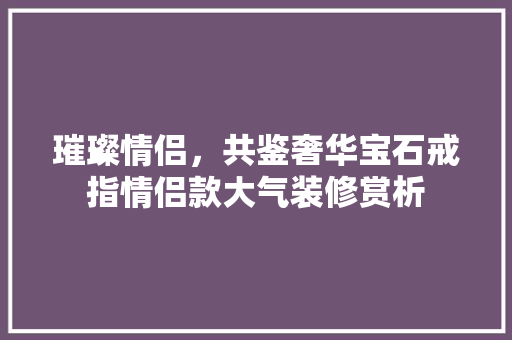 璀璨情侣，共鉴奢华宝石戒指情侣款大气装修赏析