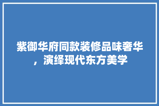 紫御华府同款装修品味奢华，演绎现代东方美学