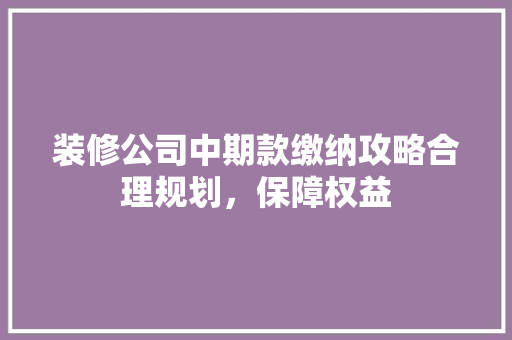 装修公司中期款缴纳攻略合理规划，保障权益