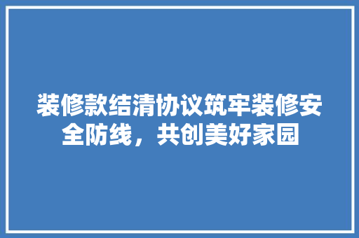 装修款结清协议筑牢装修安全防线，共创美好家园