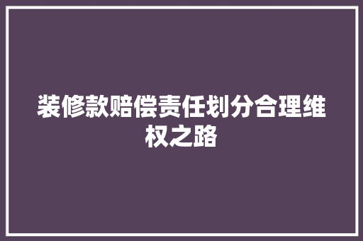 装修款赔偿责任划分合理维权之路  第1张