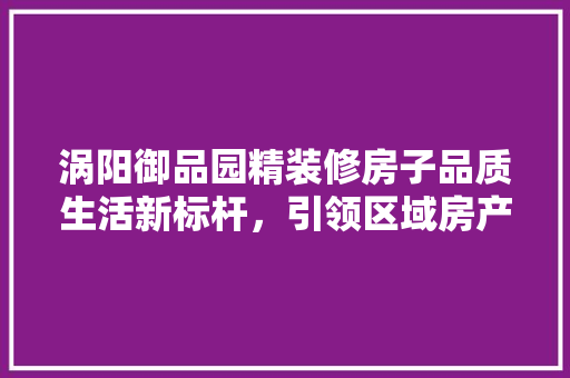 涡阳御品园精装修房子品质生活新标杆，引领区域房产新潮流