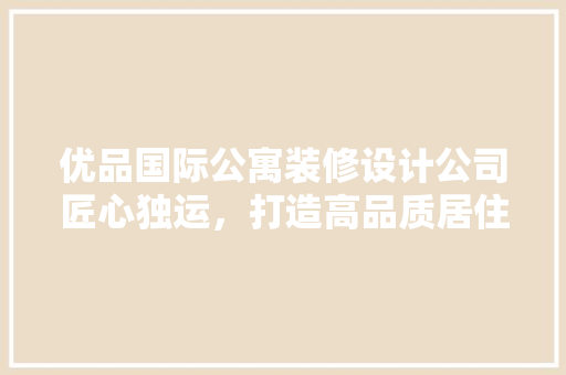 优品国际公寓装修设计公司匠心独运，打造高品质居住空间