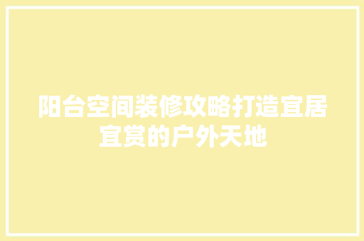 阳台空间装修攻略打造宜居宜赏的户外天地