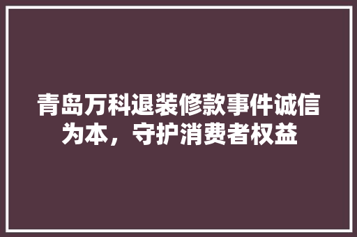 青岛万科退装修款事件诚信为本，守护消费者权益