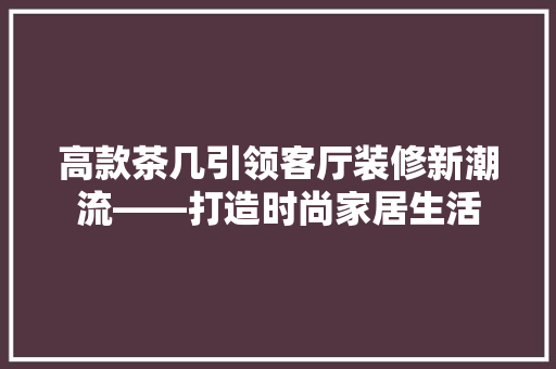 高款茶几引领客厅装修新潮流——打造时尚家居生活