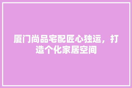 厦门尚品宅配匠心独运，打造个化家居空间  第1张