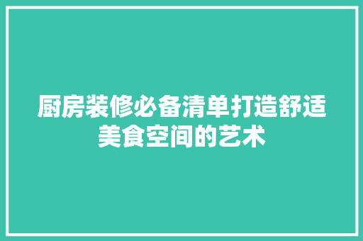厨房装修必备清单打造舒适美食空间的艺术