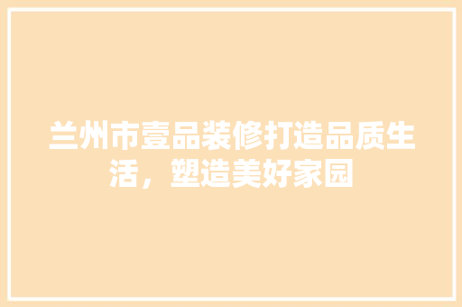 兰州市壹品装修打造品质生活，塑造美好家园