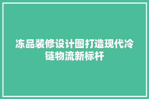 冻品装修设计图打造现代冷链物流新标杆