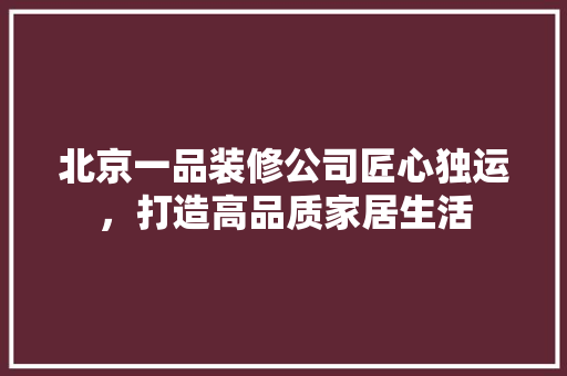 北京一品装修公司匠心独运，打造高品质家居生活