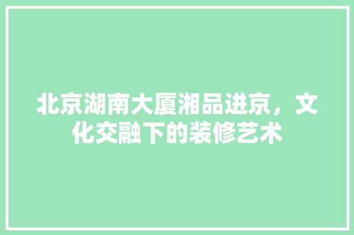 北京湖南大厦湘品进京，文化交融下的装修艺术