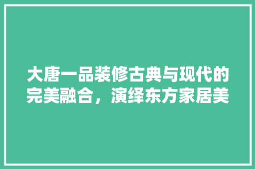 大唐一品装修古典与现代的完美融合，演绎东方家居美学