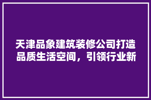 天津品象建筑装修公司打造品质生活空间，引领行业新风尚