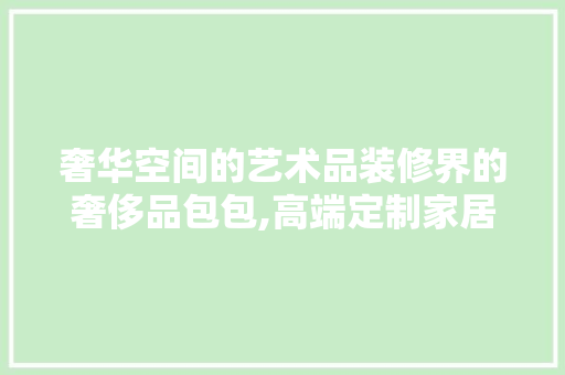 奢华空间的艺术品装修界的奢侈品包包,高端定制家居