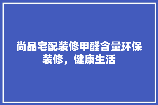 尚品宅配装修甲醛含量环保装修，健康生活