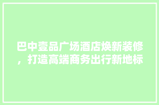 巴中壹品广场酒店焕新装修，打造高端商务出行新地标