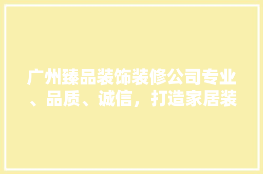 广州臻品装饰装修公司专业、品质、诚信，打造家居装修新标杆