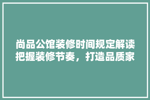 尚品公馆装修时间规定解读把握装修节奏，打造品质家居