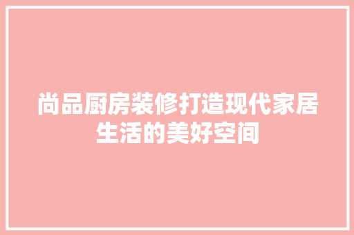 尚品厨房装修打造现代家居生活的美好空间