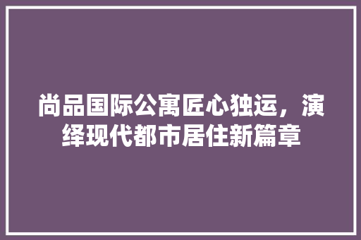 尚品国际公寓匠心独运，演绎现代都市居住新篇章