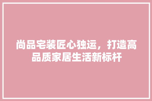 尚品宅装匠心独运，打造高品质家居生活新标杆