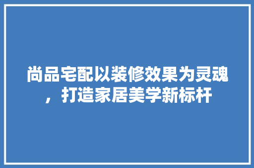 尚品宅配以装修效果为灵魂，打造家居美学新标杆