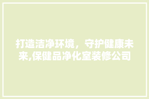 打造洁净环境，守护健康未来,保健品净化室装修公司的专业之路