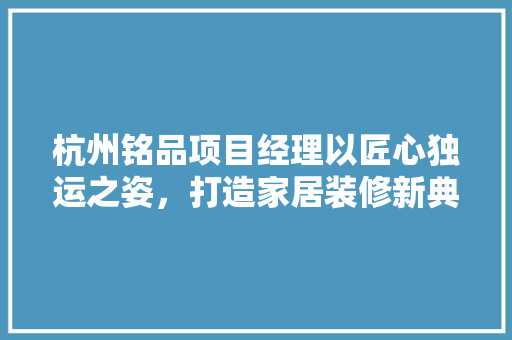 杭州铭品项目经理以匠心独运之姿，打造家居装修新典范