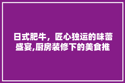 日式肥牛，匠心独运的味蕾盛宴,厨房装修下的美食推荐