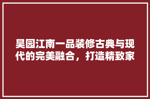 昊园江南一品装修古典与现代的完美融合，打造精致家居生活