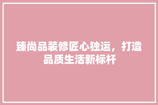 臻尚品装修匠心独运，打造品质生活新标杆
