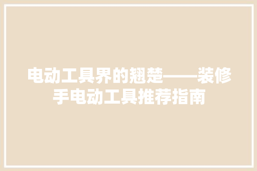 电动工具界的翘楚——装修手电动工具推荐指南