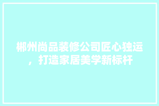 郴州尚品装修公司匠心独运，打造家居美学新标杆