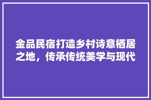 金品民宿打造乡村诗意栖居之地，传承传统美学与现代舒适并重