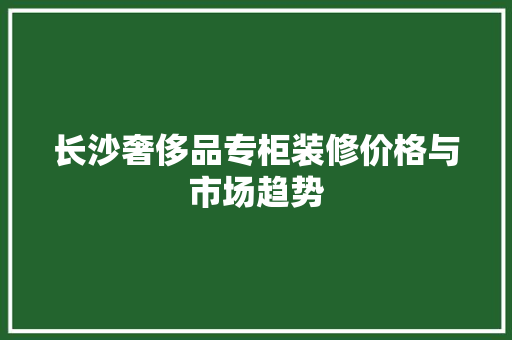 长沙奢侈品专柜装修价格与市场趋势