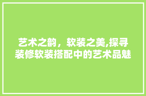 艺术之韵，软装之美,探寻装修软装搭配中的艺术品魅力