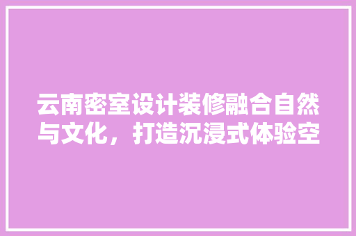 云南密室设计装修融合自然与文化，打造沉浸式体验空间