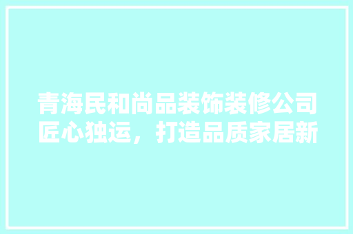 青海民和尚品装饰装修公司匠心独运，打造品质家居新标杆