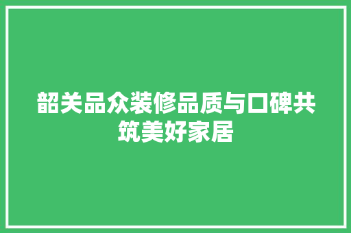 韶关品众装修品质与口碑共筑美好家居