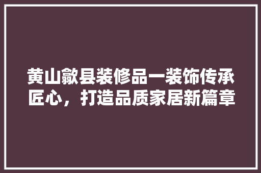 黄山歙县装修品一装饰传承匠心，打造品质家居新篇章